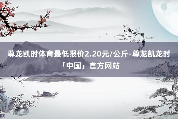 尊龙凯时体育最低报价2.20元/公斤-尊龙凯龙时「中国」官方网站