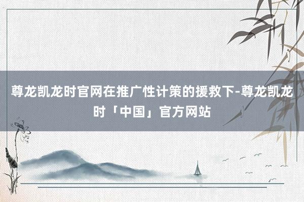 尊龙凯龙时官网在推广性计策的援救下-尊龙凯龙时「中国」官方网站