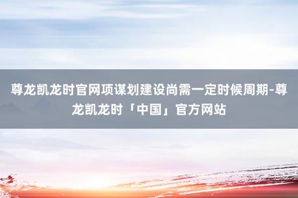 尊龙凯龙时官网项谋划建设尚需一定时候周期-尊龙凯龙时「中国」官方网站