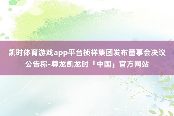 凯时体育游戏app平台祯祥集团发布董事会决议公告称-尊龙凯龙时「中国」官方网站