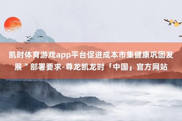 凯时体育游戏app平台促进成本市集健康巩固发展＂部署要求-尊龙凯龙时「中国」官方网站