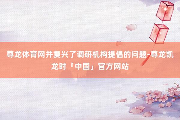 尊龙体育网并复兴了调研机构提倡的问题-尊龙凯龙时「中国」官方网站