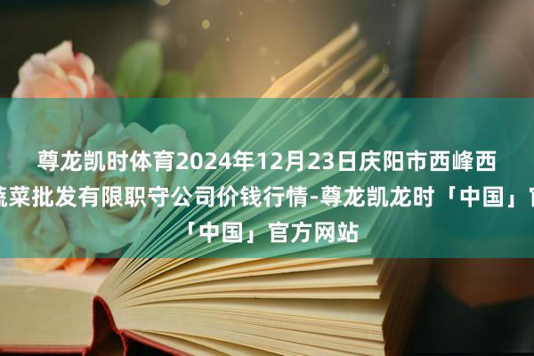 尊龙凯时体育2024年12月23日庆阳市西峰西郊瓜果蔬菜批发有限职守公司价钱行情-尊龙凯龙时「中国」官方网站