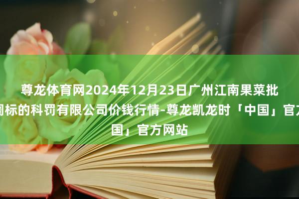尊龙体育网2024年12月23日广州江南果菜批发阛阓标的科罚有限公司价钱行情-尊龙凯龙时「中国」官方网站