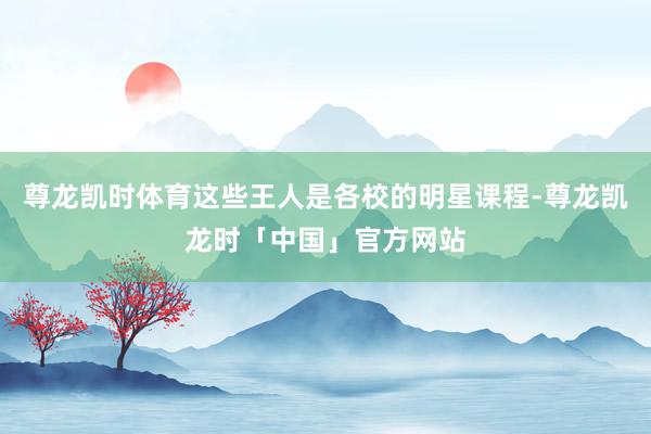 尊龙凯时体育这些王人是各校的明星课程-尊龙凯龙时「中国」官方网站