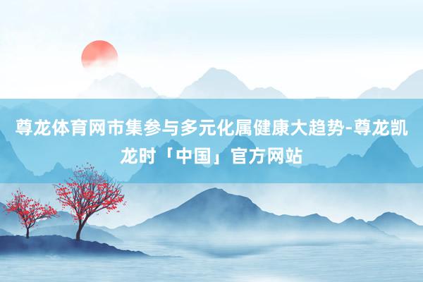 尊龙体育网市集参与多元化属健康大趋势-尊龙凯龙时「中国」官方网站
