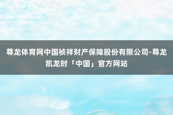 尊龙体育网中国祯祥财产保障股份有限公司-尊龙凯龙时「中国」官方网站