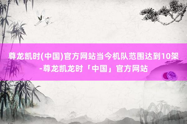 尊龙凯时(中国)官方网站当今机队范围达到10架-尊龙凯龙时「中国」官方网站