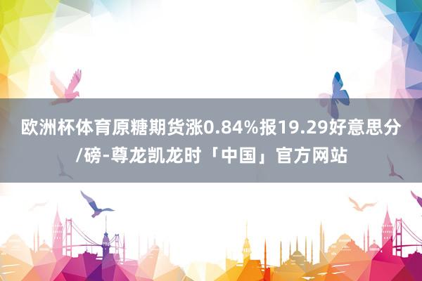 欧洲杯体育原糖期货涨0.84%报19.29好意思分/磅-尊龙凯龙时「中国」官方网站