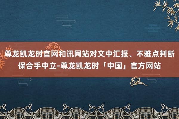 尊龙凯龙时官网和讯网站对文中汇报、不雅点判断保合手中立-尊龙凯龙时「中国」官方网站