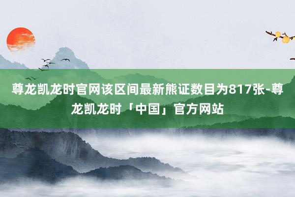 尊龙凯龙时官网该区间最新熊证数目为817张-尊龙凯龙时「中国」官方网站