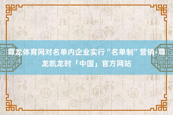 尊龙体育网对名单内企业实行“名单制”营销-尊龙凯龙时「中国」官方网站