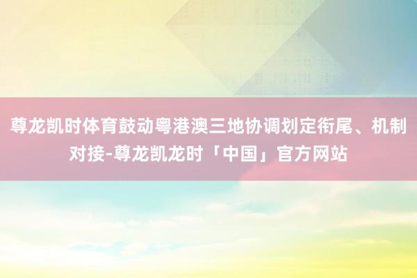 尊龙凯时体育鼓动粤港澳三地协调划定衔尾、机制对接-尊龙凯龙时「中国」官方网站