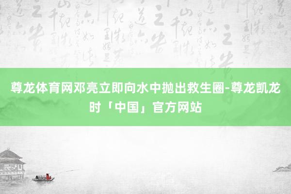 尊龙体育网邓亮立即向水中抛出救生圈-尊龙凯龙时「中国」官方网站