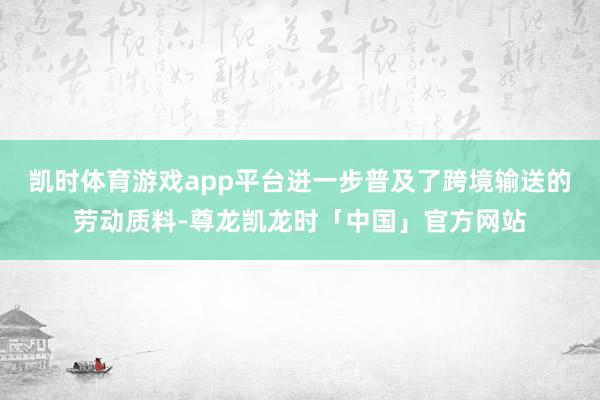 凯时体育游戏app平台进一步普及了跨境输送的劳动质料-尊龙凯龙时「中国」官方网站