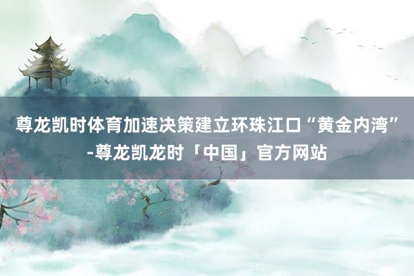 尊龙凯时体育加速决策建立环珠江口“黄金内湾”-尊龙凯龙时「中国」官方网站