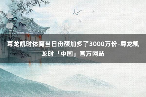 尊龙凯时体育当日份额加多了3000万份-尊龙凯龙时「中国」官方网站