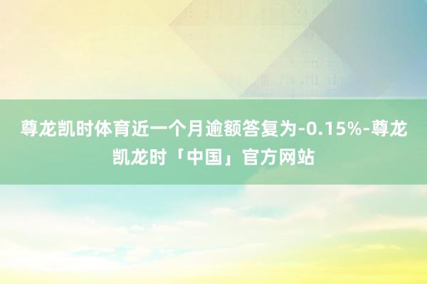 尊龙凯时体育近一个月逾额答复为-0.15%-尊龙凯龙时「中国」官方网站