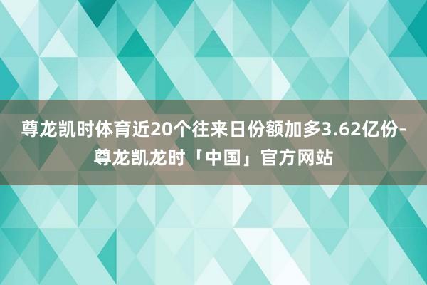 尊龙凯时体育近20个往来日份额加多3.62亿份-尊龙凯龙时「中国」官方网站