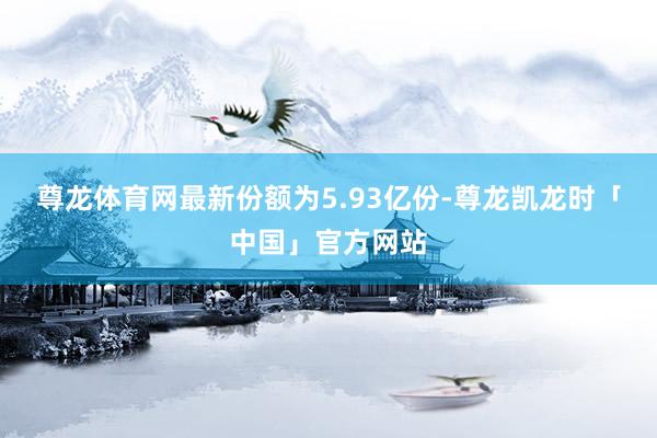 尊龙体育网最新份额为5.93亿份-尊龙凯龙时「中国」官方网站