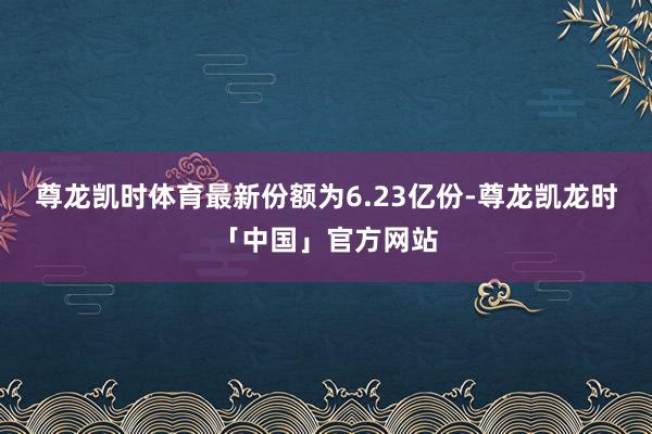 尊龙凯时体育最新份额为6.23亿份-尊龙凯龙时「中国」官方网站
