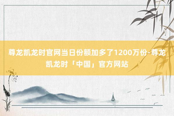 尊龙凯龙时官网当日份额加多了1200万份-尊龙凯龙时「中国」官方网站