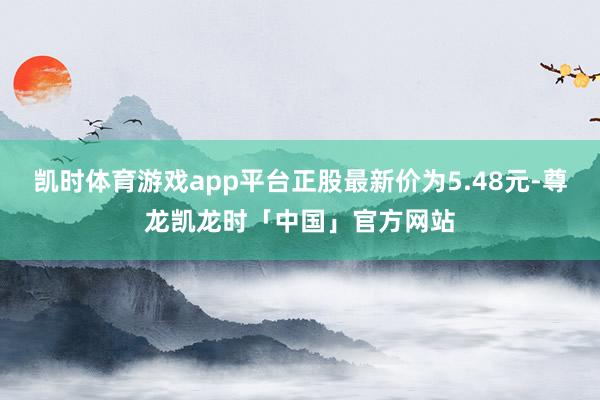 凯时体育游戏app平台正股最新价为5.48元-尊龙凯龙时「中国」官方网站