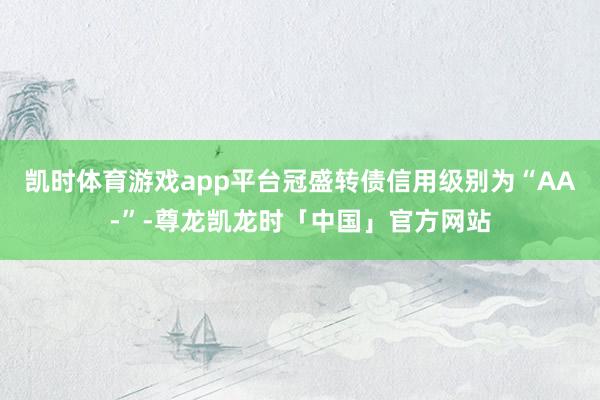 凯时体育游戏app平台冠盛转债信用级别为“AA-”-尊龙凯龙时「中国」官方网站