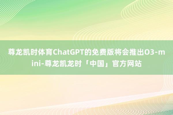 尊龙凯时体育ChatGPT的免费版将会推出O3-mini-尊龙凯龙时「中国」官方网站