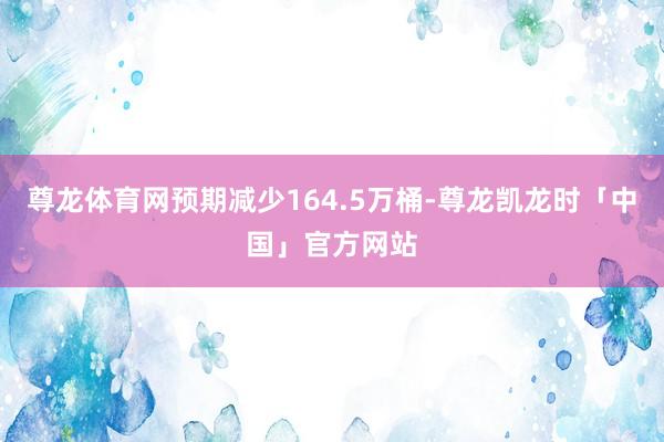 尊龙体育网预期减少164.5万桶-尊龙凯龙时「中国」官方网站