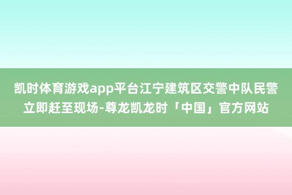 凯时体育游戏app平台江宁建筑区交警中队民警立即赶至现场-尊龙凯龙时「中国」官方网站
