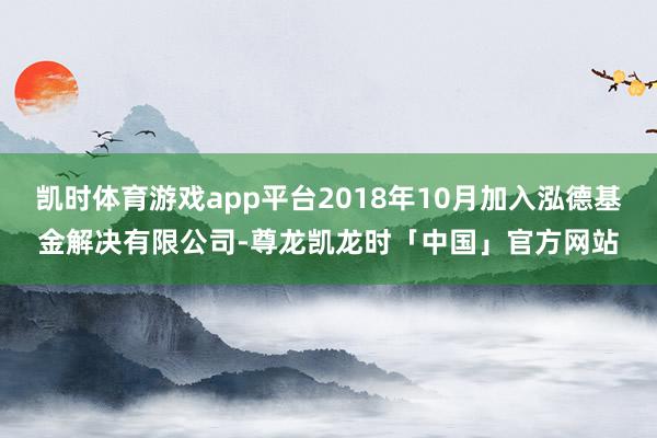 凯时体育游戏app平台2018年10月加入泓德基金解决有限公司-尊龙凯龙时「中国」官方网站