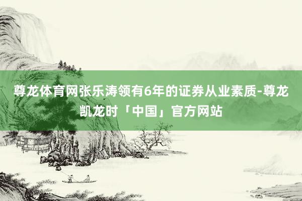 尊龙体育网张乐涛领有6年的证券从业素质-尊龙凯龙时「中国」官方网站