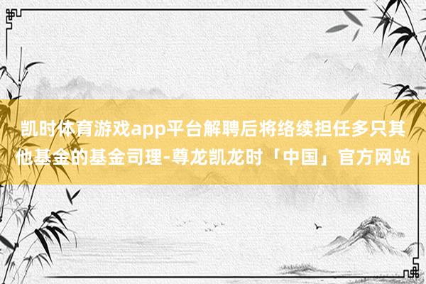 凯时体育游戏app平台解聘后将络续担任多只其他基金的基金司理-尊龙凯龙时「中国」官方网站