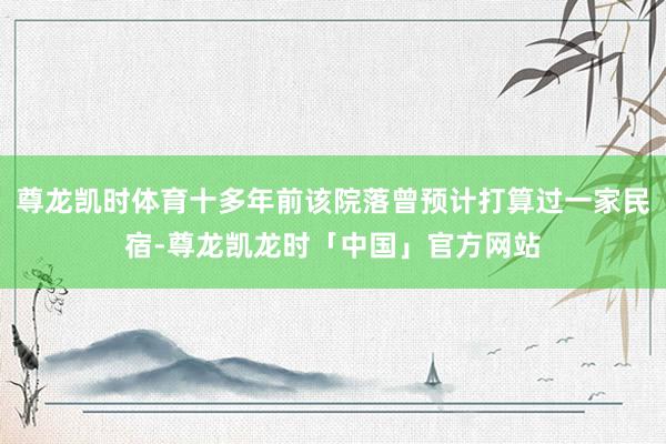 尊龙凯时体育十多年前该院落曾预计打算过一家民宿-尊龙凯龙时「中国」官方网站