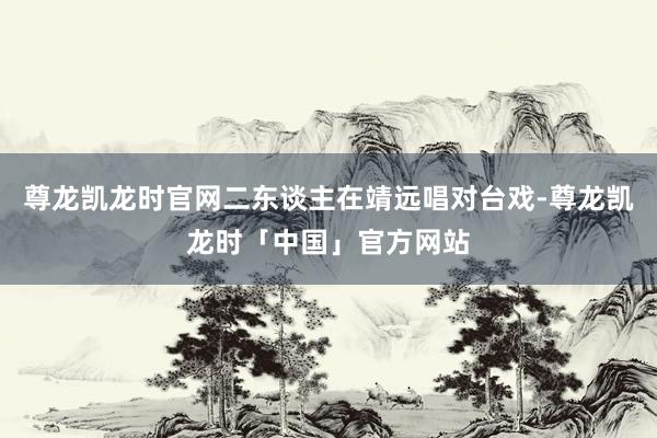尊龙凯龙时官网二东谈主在靖远唱对台戏-尊龙凯龙时「中国」官方网站