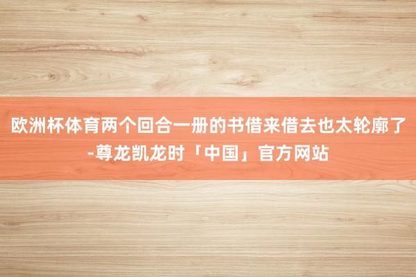 欧洲杯体育两个回合一册的书借来借去也太轮廓了-尊龙凯龙时「中国」官方网站
