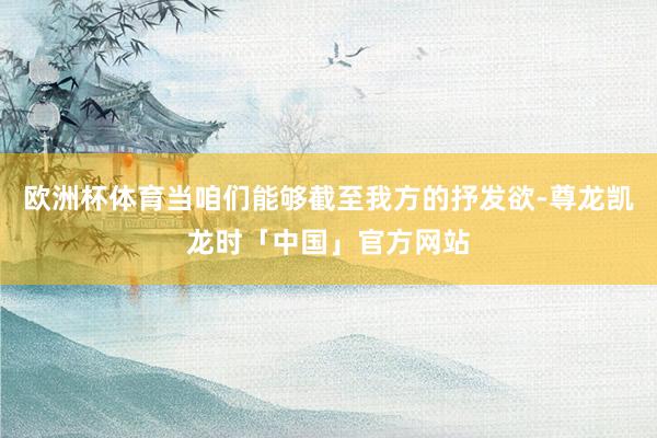 欧洲杯体育当咱们能够截至我方的抒发欲-尊龙凯龙时「中国」官方网站