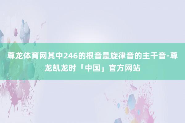 尊龙体育网其中246的根音是旋律音的主干音-尊龙凯龙时「中国」官方网站